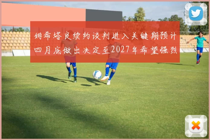 姆希塔良续约谈判进入关键期预计四月底做出决定至2027年希望强烈