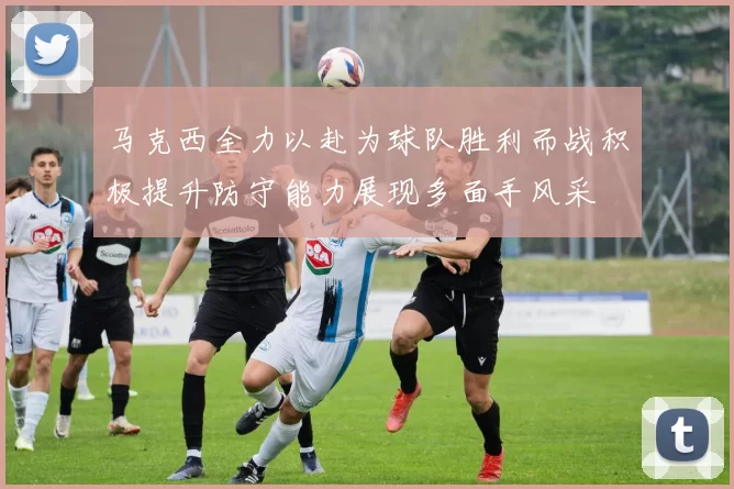 马克西全力以赴为球队胜利而战积极提升防守能力展现多面手风采