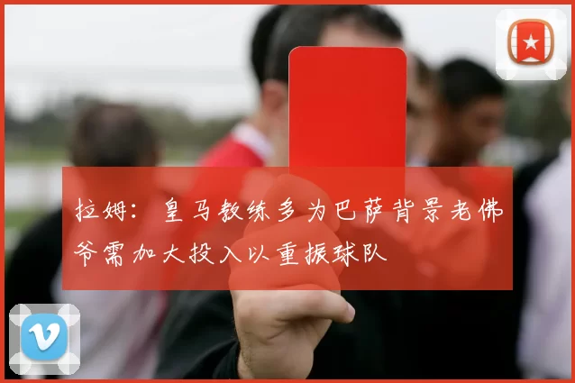 拉姆：皇马教练多为巴萨背景老佛爷需加大投入以重振球队