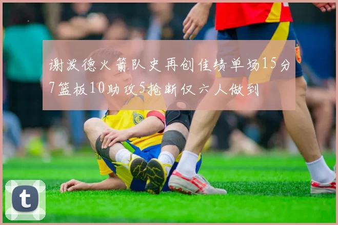 谢泼德火箭队史再创佳绩单场15分7篮板10助攻5抢断仅六人做到
