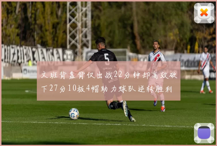 文班背靠背仅出战22分钟却高效砍下27分10板4帽助力球队逆转胜利