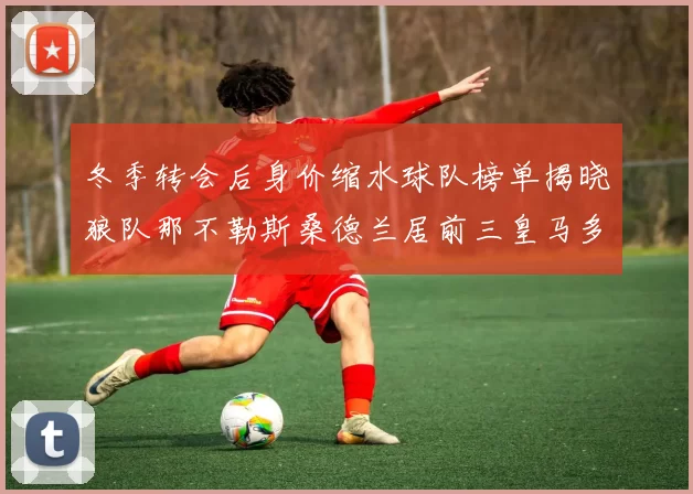 冬季转会后身价缩水球队榜单揭晓狼队那不勒斯桑德兰居前三皇马多特也在其中