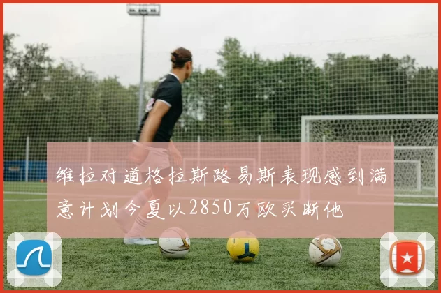 维拉对道格拉斯路易斯表现感到满意计划今夏以2850万欧买断他