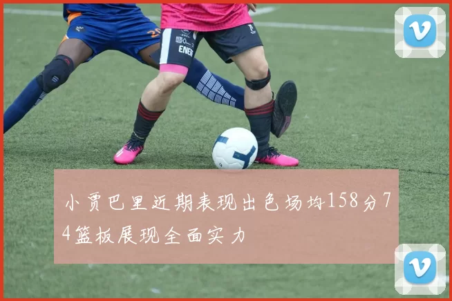 小贾巴里近期表现出色场均158分74篮板展现全面实力