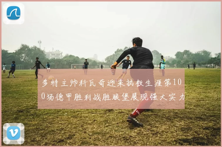 多特主帅科瓦奇迎来执教生涯第100场德甲胜利战胜狼堡展现强大实力