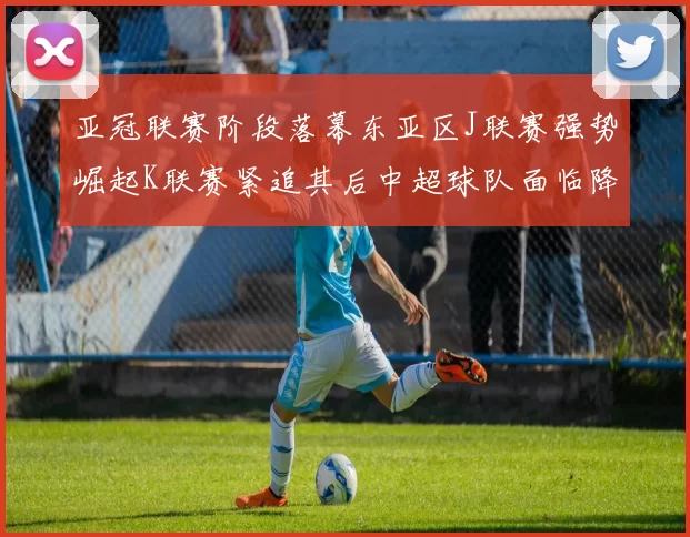 亚冠联赛阶段落幕东亚区J联赛强势崛起K联赛紧追其后中超球队面临降级危机