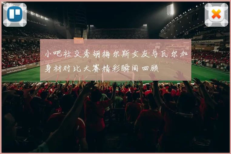 小吧社交秀胡梅尔斯女友与瓦尔加身材对比大赛精彩瞬间回顾