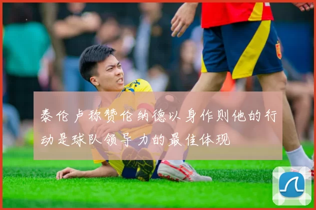 泰伦卢称赞伦纳德以身作则他的行动是球队领导力的最佳体现