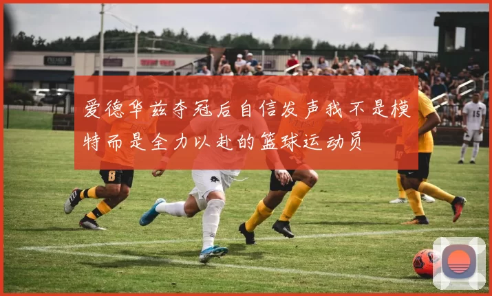 爱德华兹夺冠后自信发声我不是模特而是全力以赴的篮球运动员