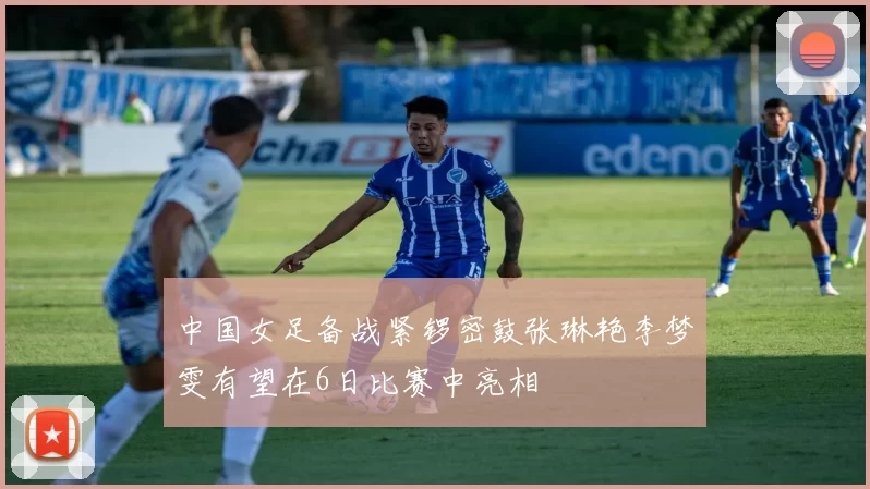 中国女足备战紧锣密鼓张琳艳李梦雯有望在6日比赛中亮相