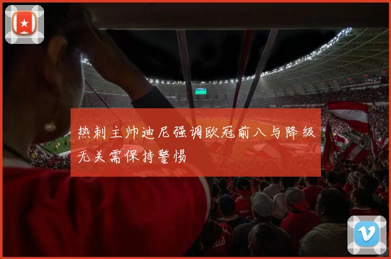 热刺主帅迪尼强调欧冠前八与降级无关需保持警惕